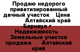 Продаю недорого приватизированный дачный участок › Цена ­ 243 000 - Алтайский край, Барнаул г. Недвижимость » Земельные участки продажа   . Алтайский край